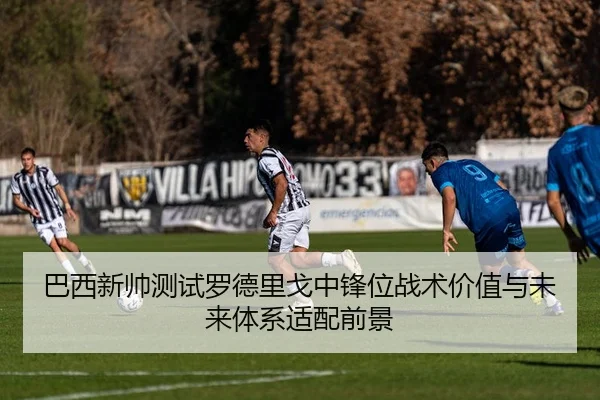 巴西新帅测试罗德里戈中锋位战术价值与未来体系适配前景