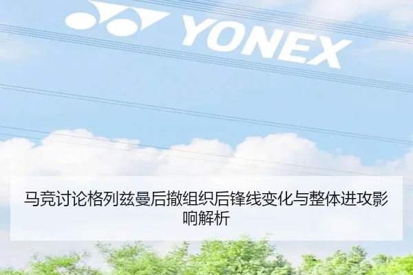 马竞讨论格列兹曼后撤组织后锋线变化与整体进攻影响解析